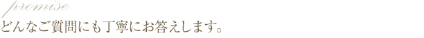 どんなご質問にも丁寧にお答えします。